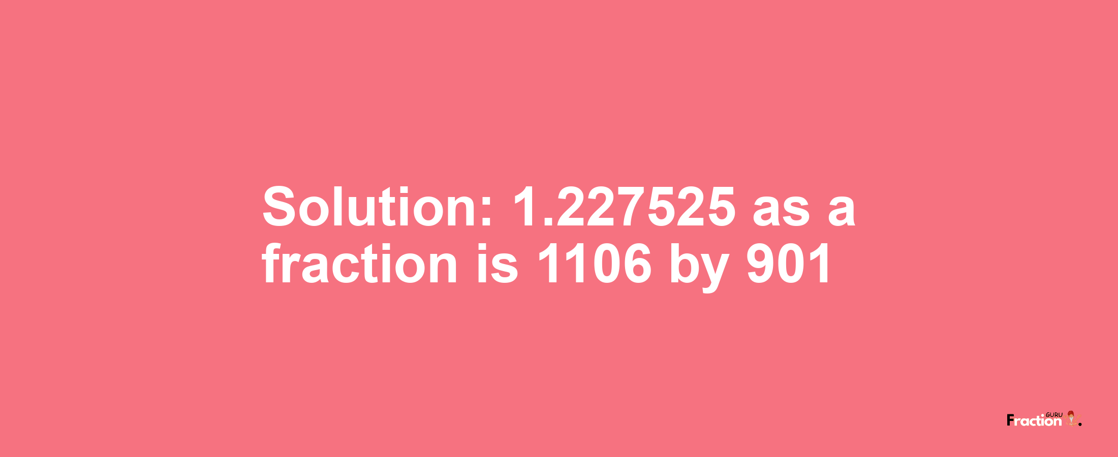 Solution:1.227525 as a fraction is 1106/901